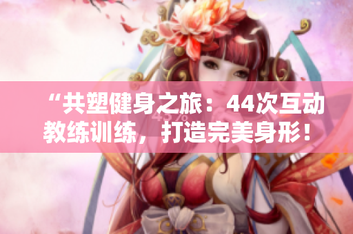 “共塑健身之旅：44次互動教練訓練，打造完美身形！”