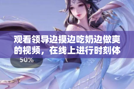 觀看領導邊摸邊吃奶邊做爽的視頻，在線上進行時刻體驗