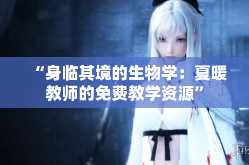 “身臨其境的生物學(xué)：夏暖教師的免費(fèi)教學(xué)資源”