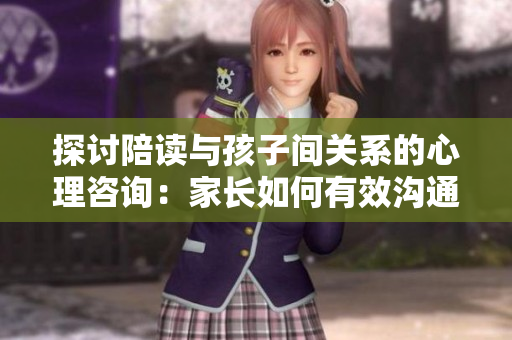 探討陪讀與孩子間關(guān)系的心理咨詢：家長(zhǎng)如何有效溝通與理解