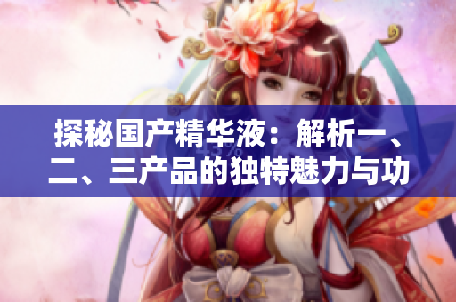 探秘國(guó)產(chǎn)精華液：解析一、二、三產(chǎn)品的獨(dú)特魅力與功效