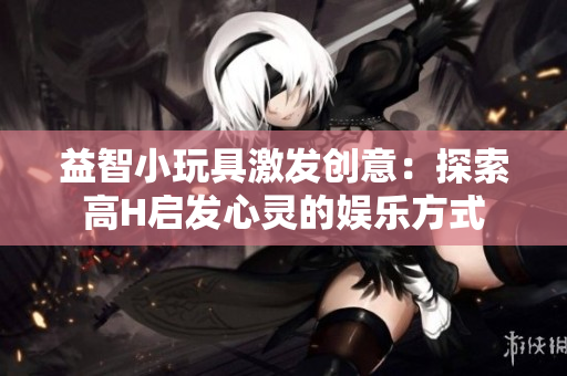 益智小玩具激發(fā)創(chuàng)意：探索高H啟發(fā)心靈的娛樂方式