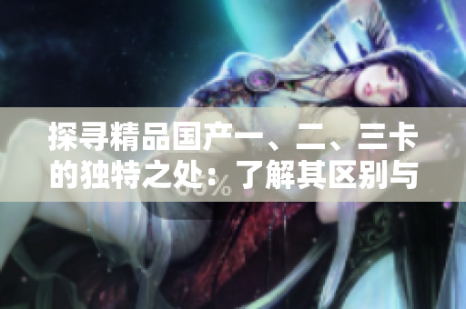 探尋精品國產(chǎn)一、二、三卡的獨特之處：了解其區(qū)別與特點