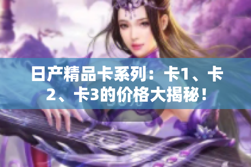 日產(chǎn)精品卡系列：卡1、卡2、卡3的價格大揭秘！