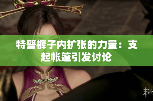 特警褲子內(nèi)擴(kuò)張的力量：支起帳篷引發(fā)討論