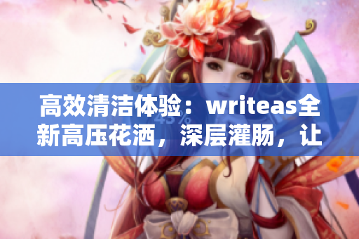 高效清潔體驗(yàn)：writeas全新高壓花灑，深層灌腸，讓您煥然一新！