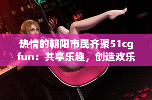 熱情的朝陽市民齊聚51cgfun：共享樂趣，創(chuàng)造歡樂