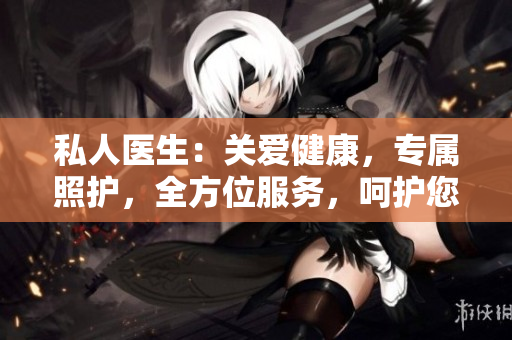 私人醫(yī)生：關(guān)愛健康，專屬照護(hù)，全方位服務(wù)，呵護(hù)您的身心健康