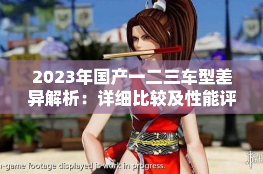 2023年國產(chǎn)一二三車型差異解析：詳細(xì)比較及性能評估