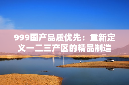 999國產(chǎn)品質(zhì)優(yōu)先：重新定義一二三產(chǎn)區(qū)的精品制造