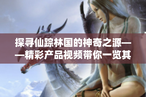 探尋仙蹤林國的神奇之源——精彩產(chǎn)品視頻帶你一覽其獨特魅力