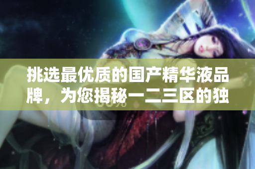 挑選最優(yōu)質(zhì)的國(guó)產(chǎn)精華液品牌，為您揭秘一二三區(qū)的獨(dú)特優(yōu)勢(shì)