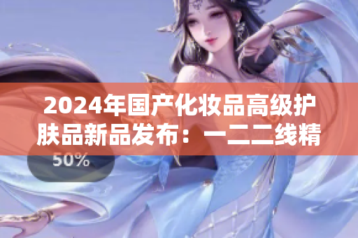 2024年國產(chǎn)化妝品高級護膚品新品發(fā)布：一二二線精華液煥發(fā)肌膚