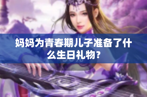 媽媽為青春期兒子準備了什么生日禮物？