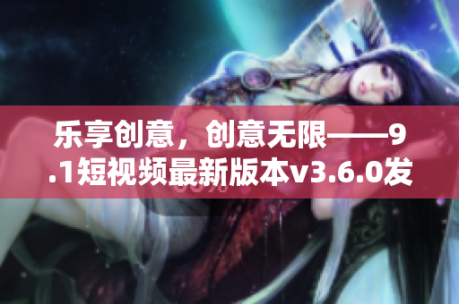 樂享創(chuàng)意，創(chuàng)意無限——9.1短視頻最新版本v3.6.0發(fā)布