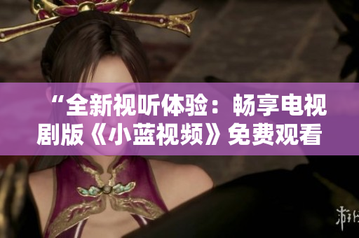 “全新視聽體驗：暢享電視劇版《小藍視頻》免費觀看！”