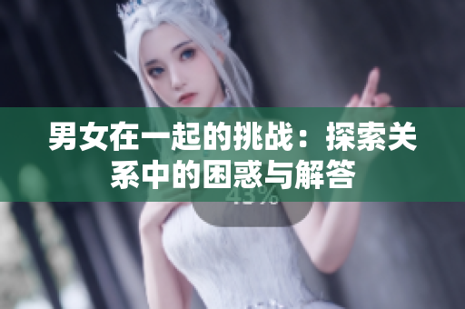 男女在一起的挑戰(zhàn)：探索關(guān)系中的困惑與解答
