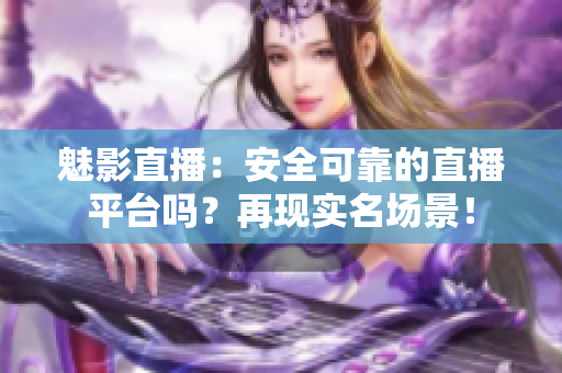 魅影直播：安全可靠的直播平臺嗎？再現(xiàn)實(shí)名場景！