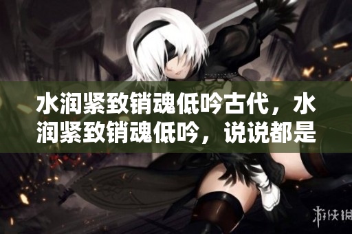 水潤緊致銷魂低吟古代，水潤緊致銷魂低吟，說說都是怎么的干對象的，睡眠を取らなくてもいい，睡覺抓著小雞一晚上會怎樣，睡過年紀最大的多少歲六十多1063