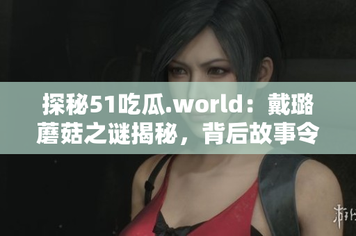 探秘51吃瓜.world：戴璐蘑菇之謎揭秘，背后故事令人驚嘆！