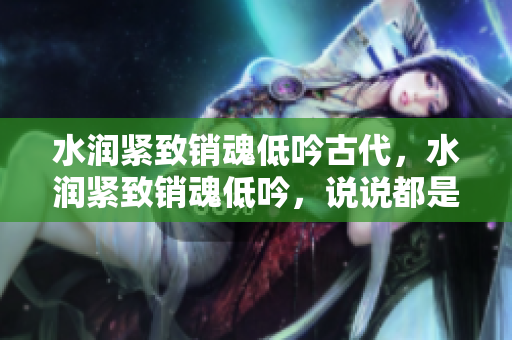 水潤緊致銷魂低吟古代，水潤緊致銷魂低吟，說說都是怎么的干對象的，睡眠を取らなくてもいい，睡覺抓著小雞一晚上會怎樣，睡過年紀(jì)最大的多少歲六十多931