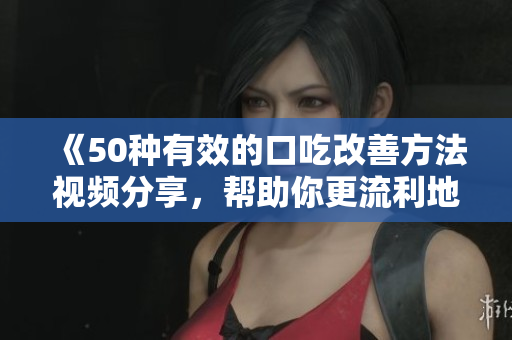 《50種有效的口吃改善方法視頻分享，幫助你更流利地表達(dá)自己》