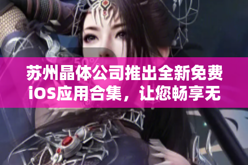 蘇州晶體公司推出全新免費(fèi)iOS應(yīng)用合集，讓您暢享無(wú)限樂(lè)趣
