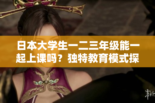 日本大學(xué)生一二三年級(jí)能一起上課嗎？獨(dú)特教育模式探索
