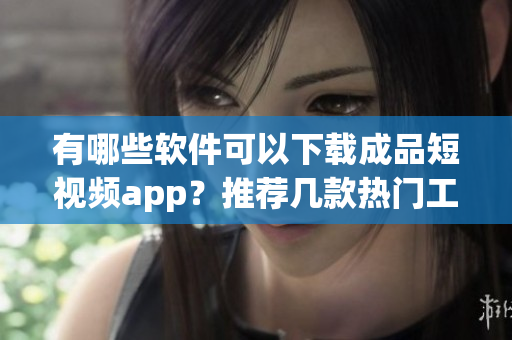 有哪些軟件可以下載成品短視頻app？推薦幾款熱門(mén)工具