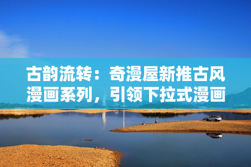 古韻流轉(zhuǎn)：奇漫屋新推古風(fēng)漫畫系列，引領(lǐng)下拉式漫畫新風(fēng)尚！