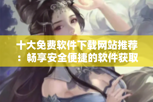 十大免費(fèi)軟件下載網(wǎng)站推薦：暢享安全便捷的軟件獲取之旅