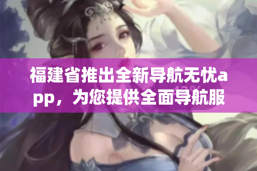 福建省推出全新導航無憂app，為您提供全面導航服務