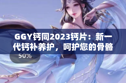 GGY鈣同2023鈣片：新一代鈣補(bǔ)養(yǎng)護(hù)，呵護(hù)您的骨骼健康