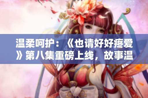 溫柔呵護(hù)：《也請(qǐng)好好疼愛(ài)》第八集重磅上線，故事溫情細(xì)膩，引人入勝