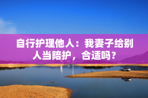 自行護理他人：我妻子給別人當(dāng)陪護，合適嗎？