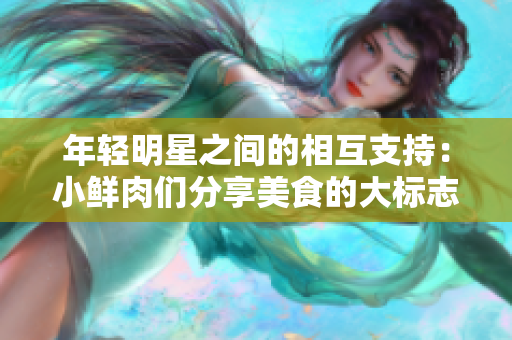 年輕明星之間的相互支持：小鮮肉們分享美食的大標(biāo)志