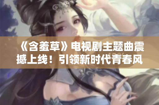 《含羞草》電視劇主題曲震撼上線！引領(lǐng)新時代青春風潮