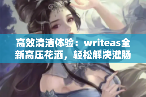 高效清潔體驗(yàn)：writeas全新高壓花灑，輕松解決灌腸問題