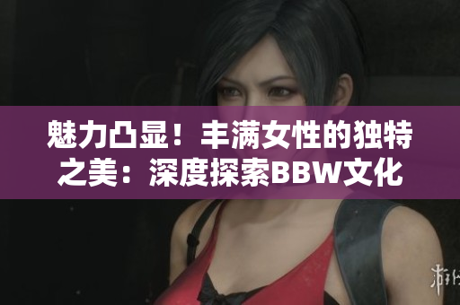 魅力凸顯！豐滿女性的獨(dú)特之美：深度探索BBW文化