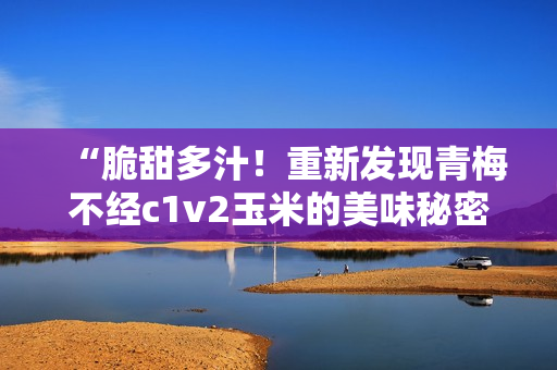 “脆甜多汁！重新發(fā)現(xiàn)青梅不經(jīng)c1v2玉米的美味秘密”