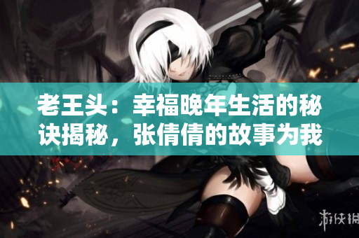 老王頭：幸福晚年生活的秘訣揭秘，張倩倩的故事為我們帶來啟示