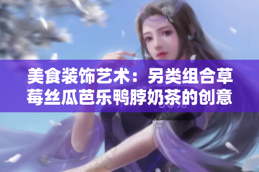 美食裝飾藝術：另類組合草莓絲瓜芭樂鴨脖奶茶的創(chuàng)意元素