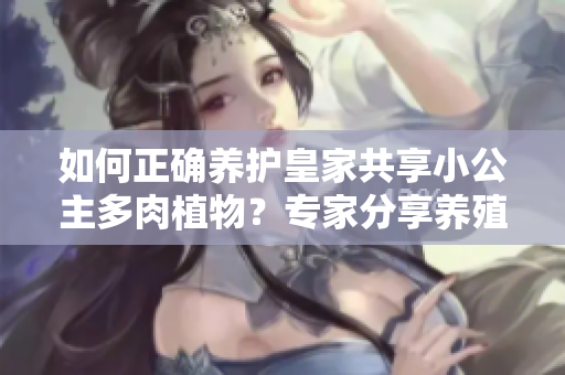 如何正確養(yǎng)護(hù)皇家共享小公主多肉植物？專家分享養(yǎng)殖技巧和注意事項(xiàng)