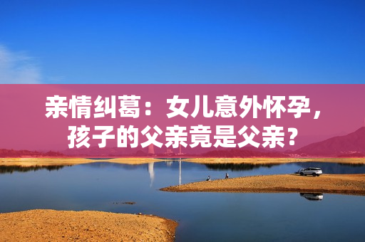 親情糾葛：女兒意外懷孕，孩子的父親竟是父親？