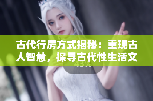 古代行房方式揭秘：重現(xiàn)古人智慧，探尋古代性生活文化