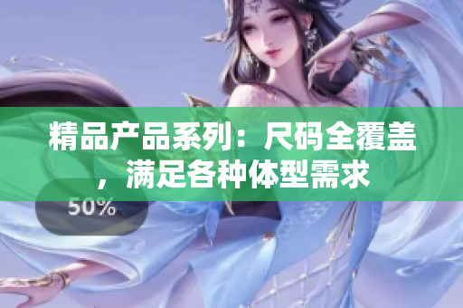 精品產(chǎn)品系列：尺碼全覆蓋，滿足各種體型需求