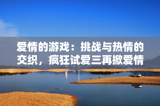 愛(ài)情的游戲：挑戰(zhàn)與熱情的交織，瘋狂試愛(ài)三再掀愛(ài)情風(fēng)暴！
