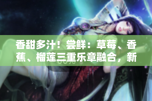 香甜多汁！嘗鮮：草莓、香蕉、榴蓮三重樂章融合，新鮮9w97w乳液誘惑無限！