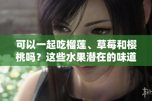 可以一起吃榴蓮、草莓和櫻桃嗎？這些水果潛在的味道和健康益處!