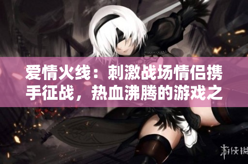 愛(ài)情火線(xiàn)：刺激戰(zhàn)場(chǎng)情侶攜手征戰(zhàn)，熱血沸騰的游戲之旅